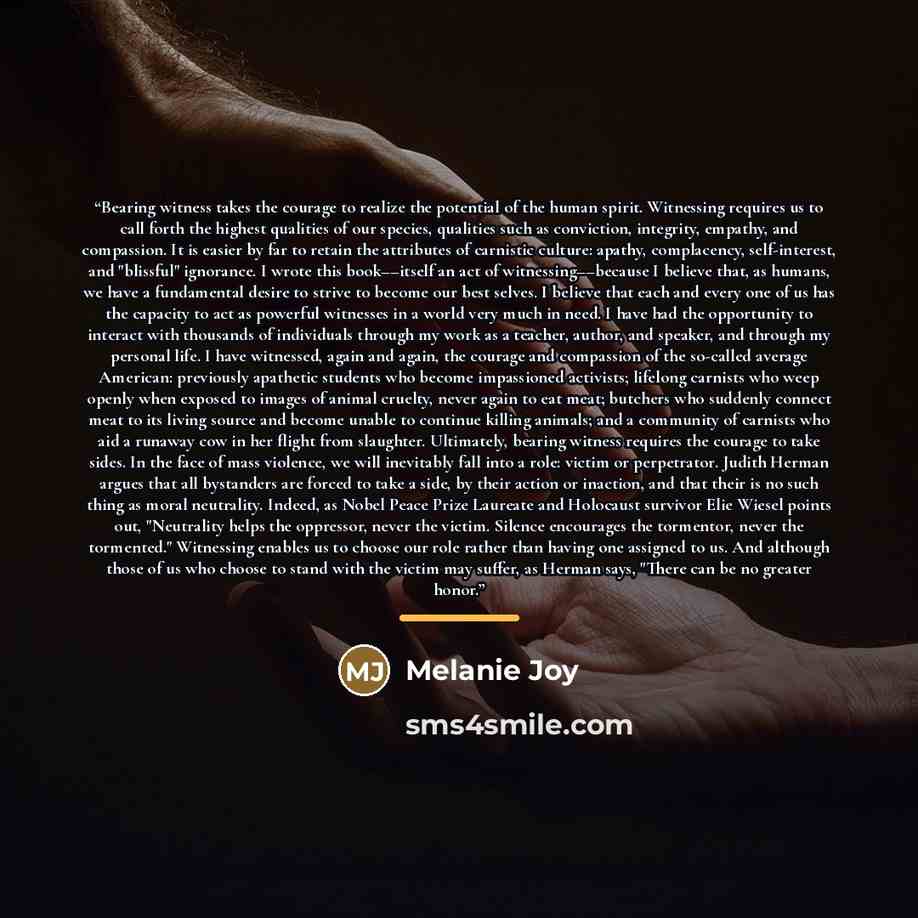 “Bearing witness takes the courage to realize the potential of the human spirit. Witnessing requires us to call forth the highest qualities of our species, qualities such as conviction, integrity, empathy, and compassion. It is easier by far to retain the attributes of carnistic culture: apathy…” quote by Melanie Joy