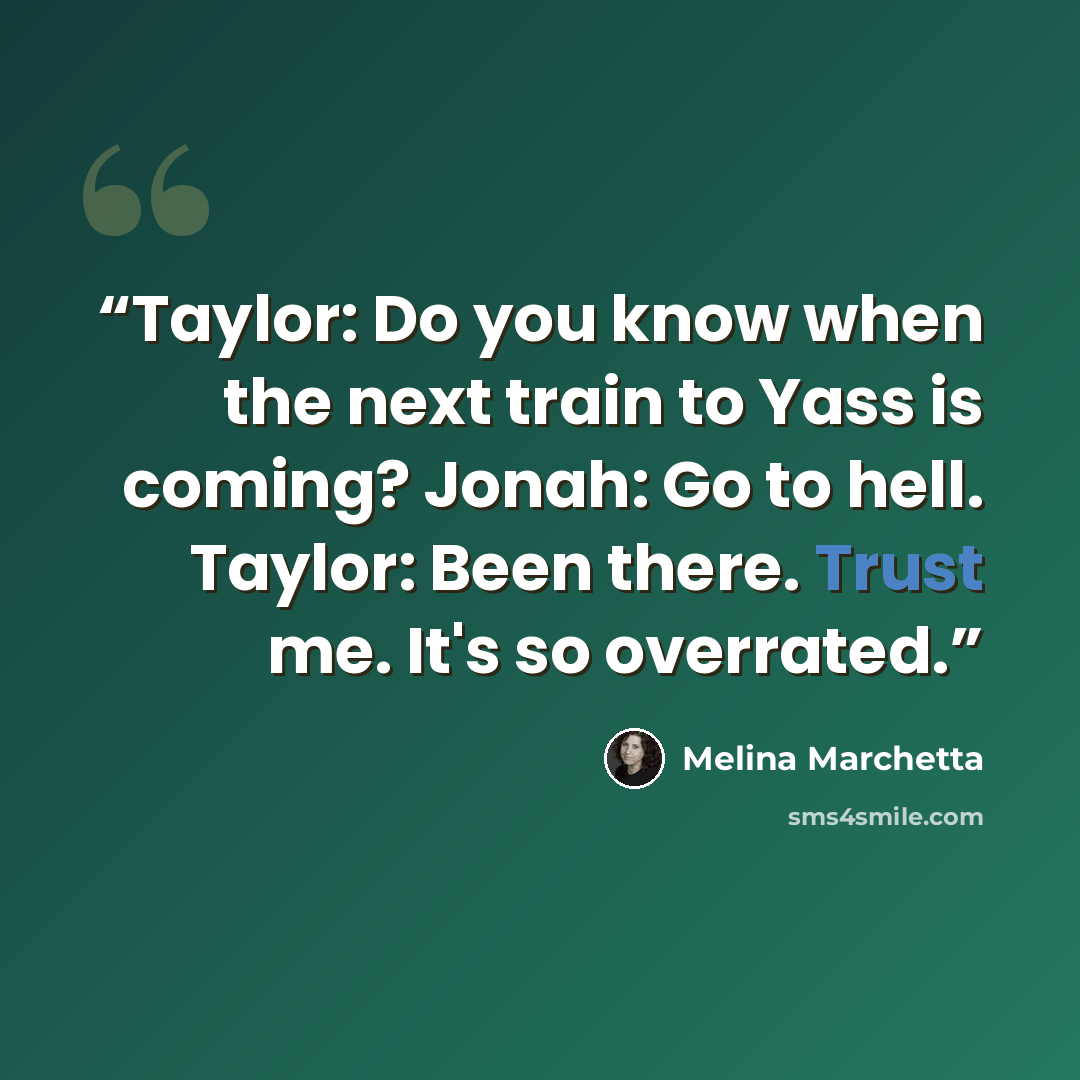 “Taylor: Do you know when the next train to Yass is coming? Jonah: Go to hell. Taylor: Been there. Trust me. It's so overrated.” quote by Melina Marchetta