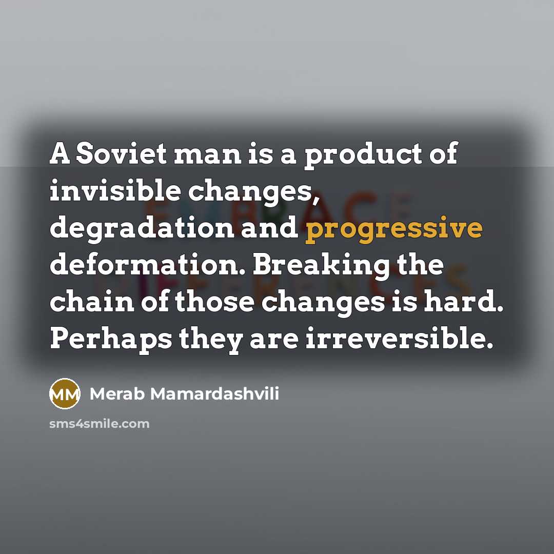 “A Soviet man is a product of invisible changes, degradation and progressive deformation. Breaking the chain of those changes is hard. Perhaps they are irreversible.” quote by Merab Mamardashvili