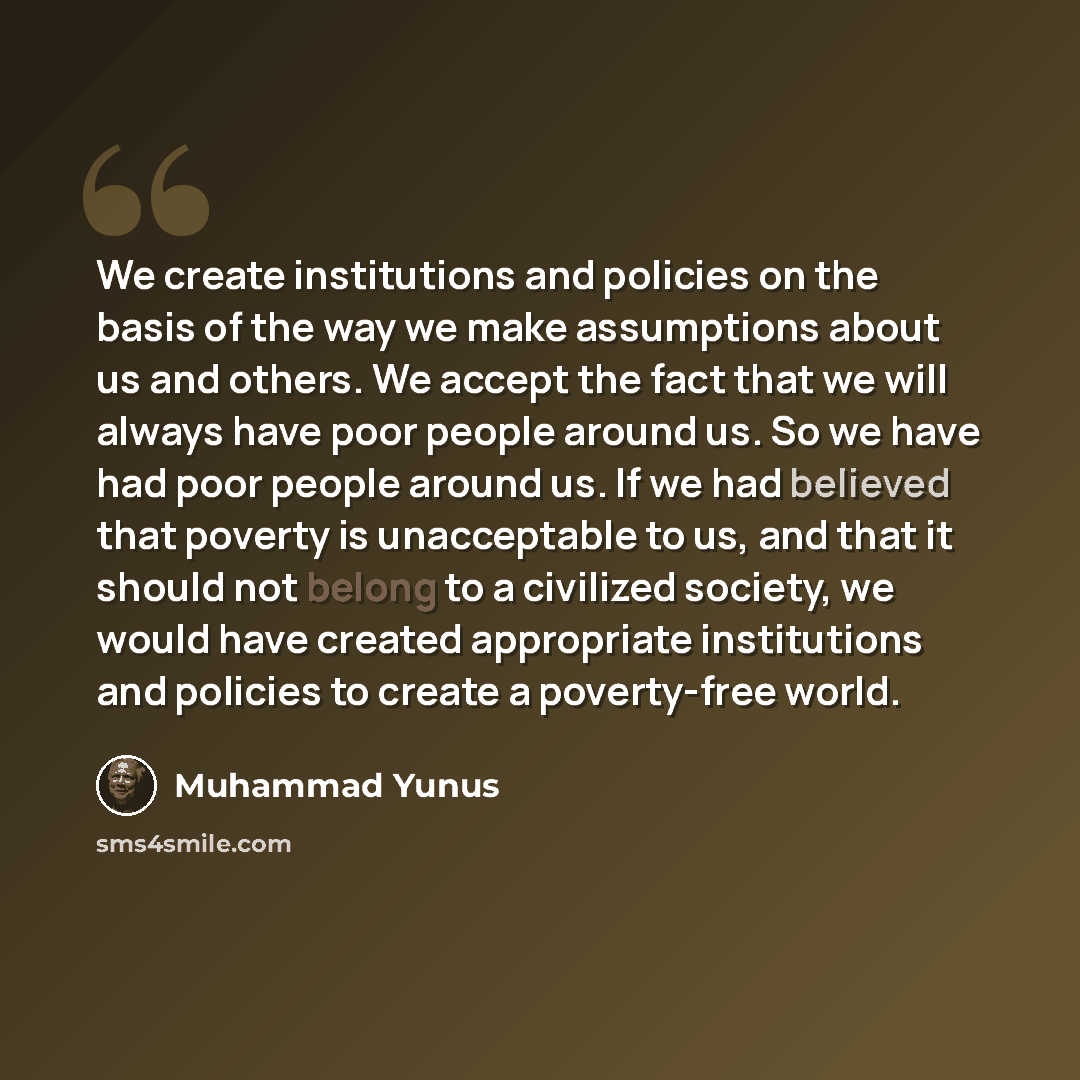 “We create institutions and policies on the basis of the way we make assumptions about us and others. We accept the fact that we will always have poor people around us. So we have had poor people around us. If we had believed that poverty is unacceptable to us, and that it should not belong to a…” quote by Muhammad Yunus