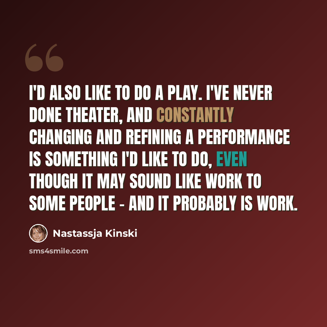 “I'd also like to do a play. I've never done theater, and constantly changing and refining a performance is something I'd like to do, even though it may sound like work to some people - and it probably is work.” quote by Nastassja Kinski