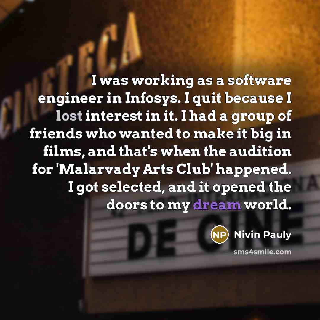 “I was working as a software engineer in Infosys. I quit because I lost interest in it. I had a group of friends who wanted to make it big in films, and that's when the audition for 'Malarvady Arts Club' happened. I got selected, and it opened the doors to my dream world.” quote by Nivin Pauly