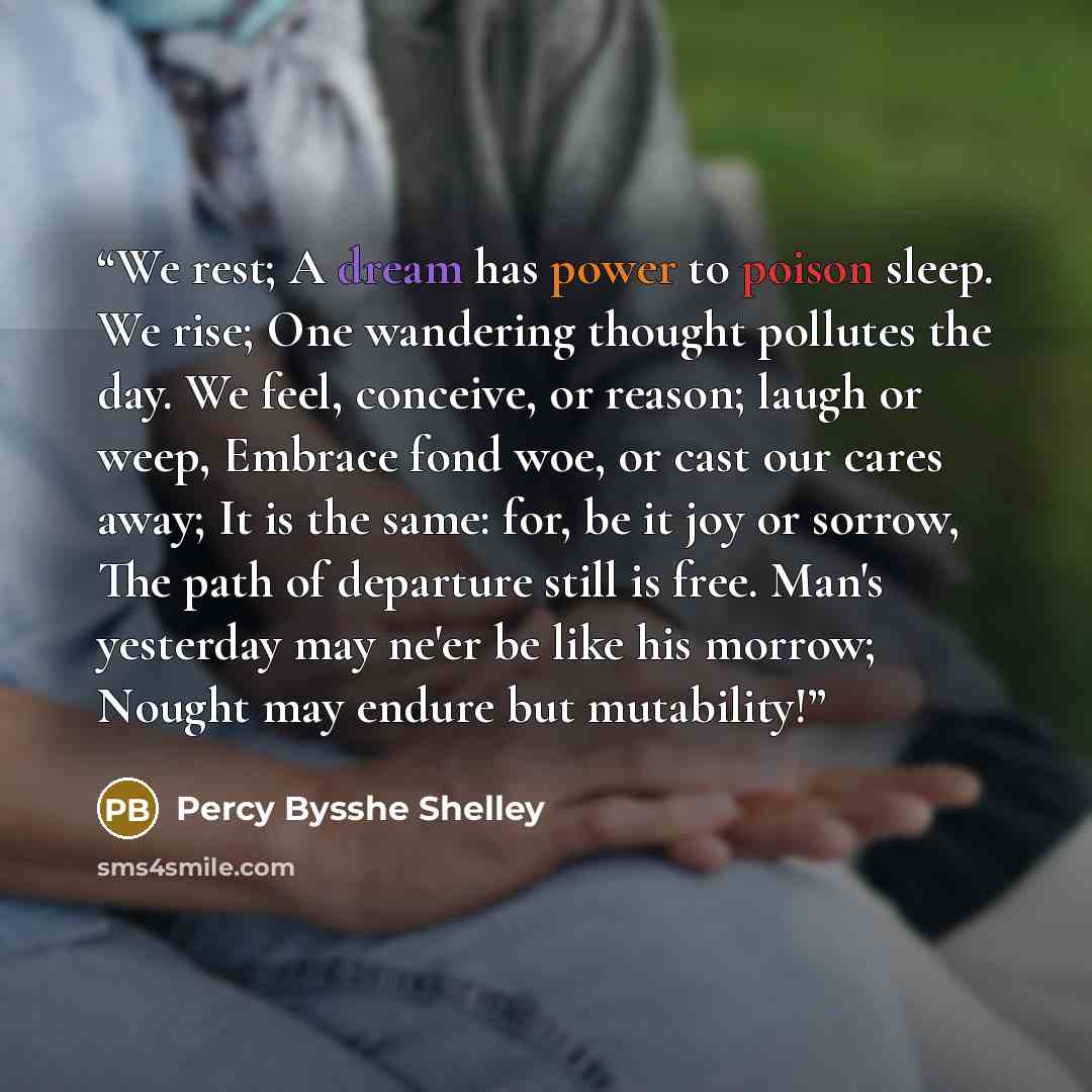 “We rest; A dream has power to poison sleep. We rise; One wandering thought pollutes the day. We feel, conceive, or reason; laugh or weep, Embrace fond woe, or cast our cares away; It is the same: for, be it joy or sorrow, The path of departure still is free. Man's yesterday may ne'er be like his…” quote by Percy Bysshe Shelley