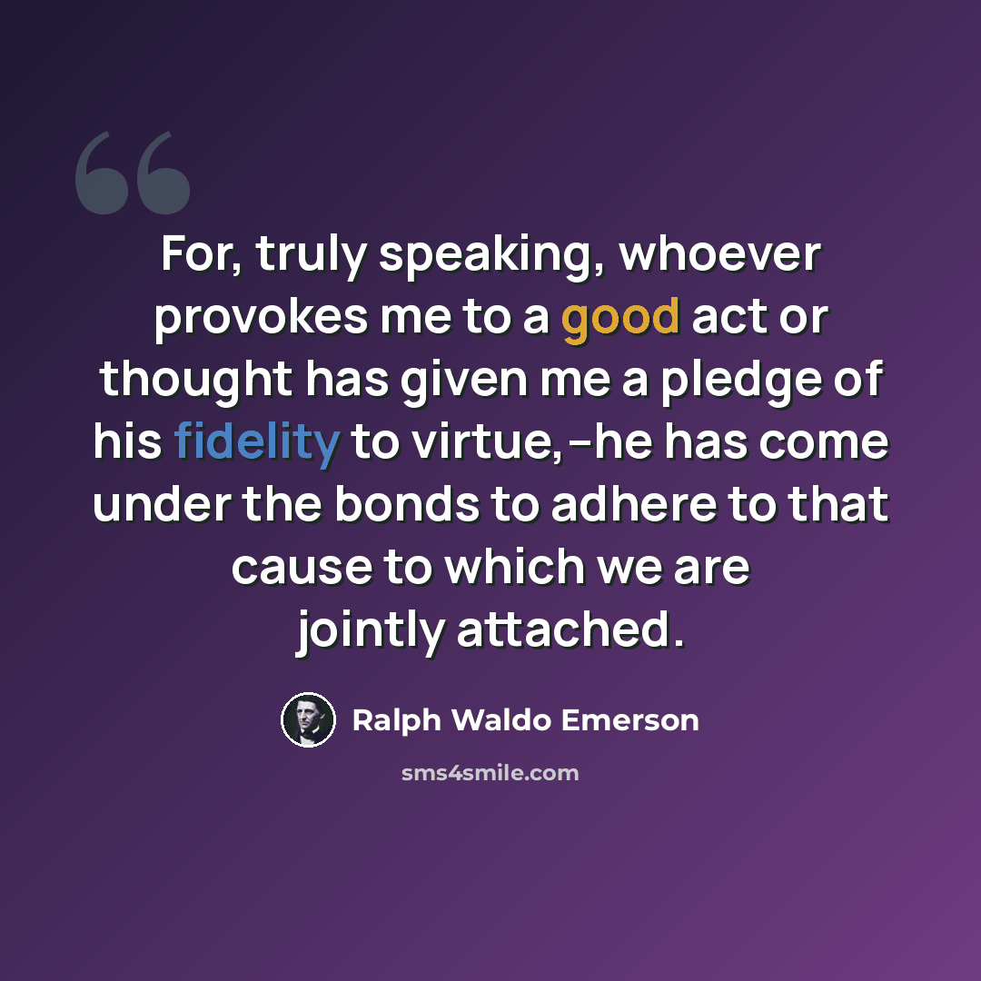 “For, truly speaking, whoever provokes me to a good act or thought has given me a pledge of his fidelity to virtue,--he has come under the bonds to adhere to that cause to which we are jointly attached.” quote by Ralph Waldo Emerson