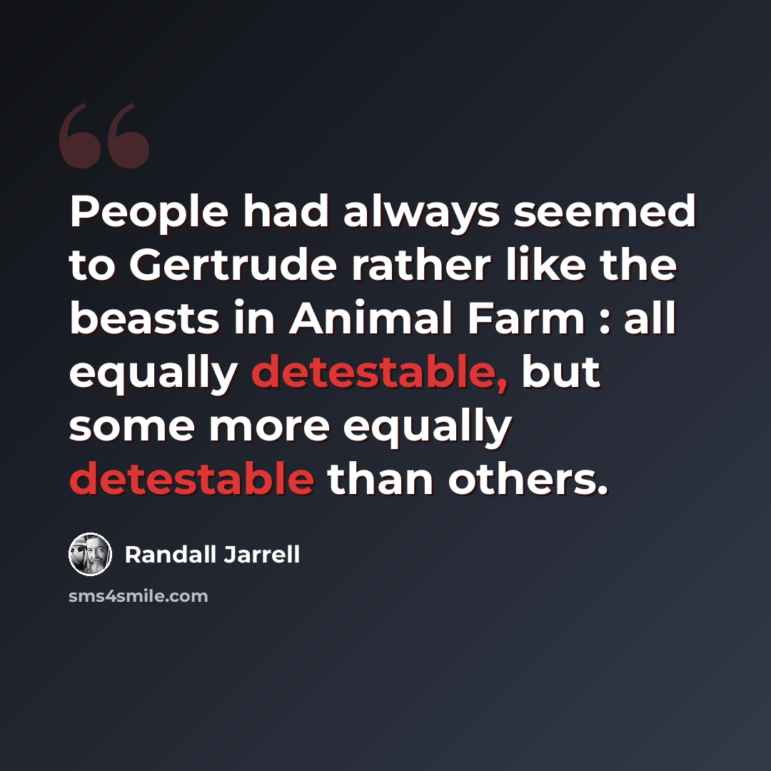 “People had always seemed to Gertrude rather like the beasts in Animal Farm : all equally detestable, but some more equally detestable than others.” quote by Randall Jarrell