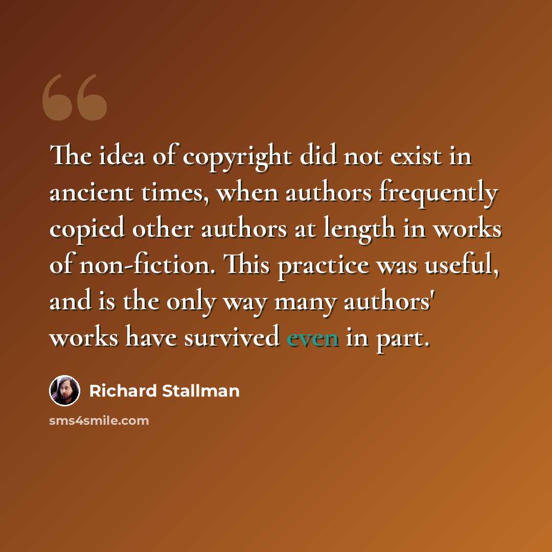 “The idea of copyright did not exist in ancient times, when authors frequently copied other authors at length in works of non-fiction. This practice was useful, and is the only way many authors' works have survived even in part.” quote by Richard Stallman