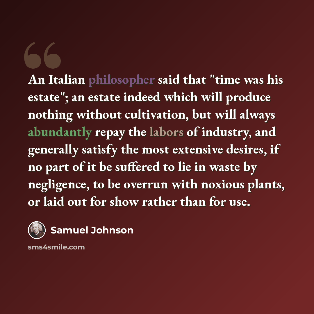 “An Italian philosopher said that "time was his estate"; an estate indeed which will produce nothing without cultivation, but will always abundantly repay the labors of industry, and generally satisfy the most extensive desires, if no part of it be suffered to lie in waste by negligence, to be…” quote by Samuel Johnson
