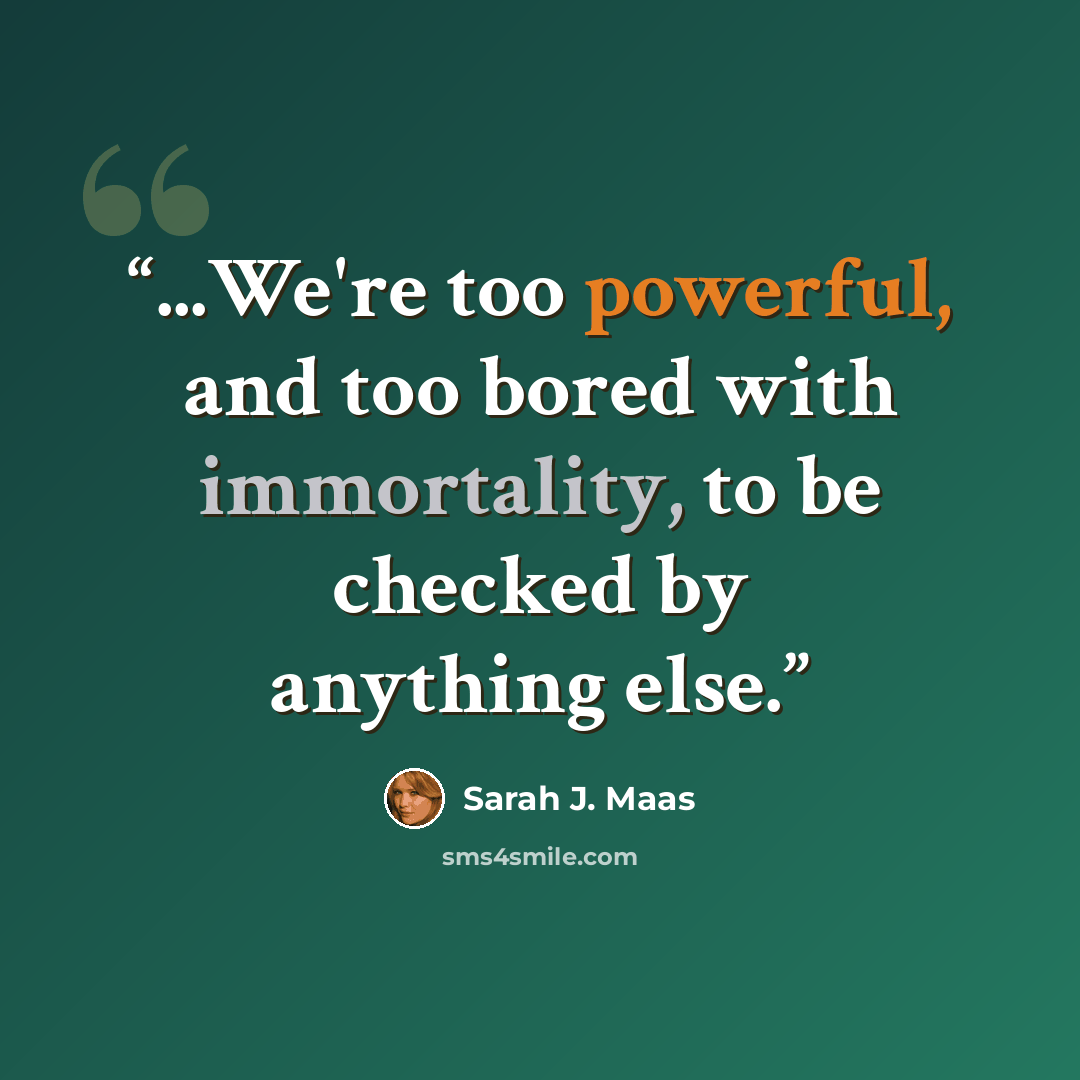 “...We're too powerful, and too bored with immortality, to be checked by anything else.” quote by Sarah J. Maas