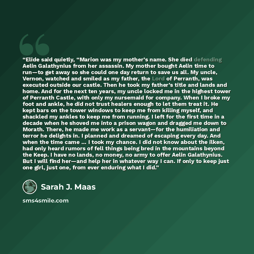 “Elide said quietly, “Marion was my mother’s name. She died defending Aelin Galathynius from her assassin. My mother bought Aelin time to run—to get away so she could one day return to save us all. My uncle, Vernon, watched and smiled as my father, the Lord of Perranth, was executed outside our…” quote by Sarah J. Maas