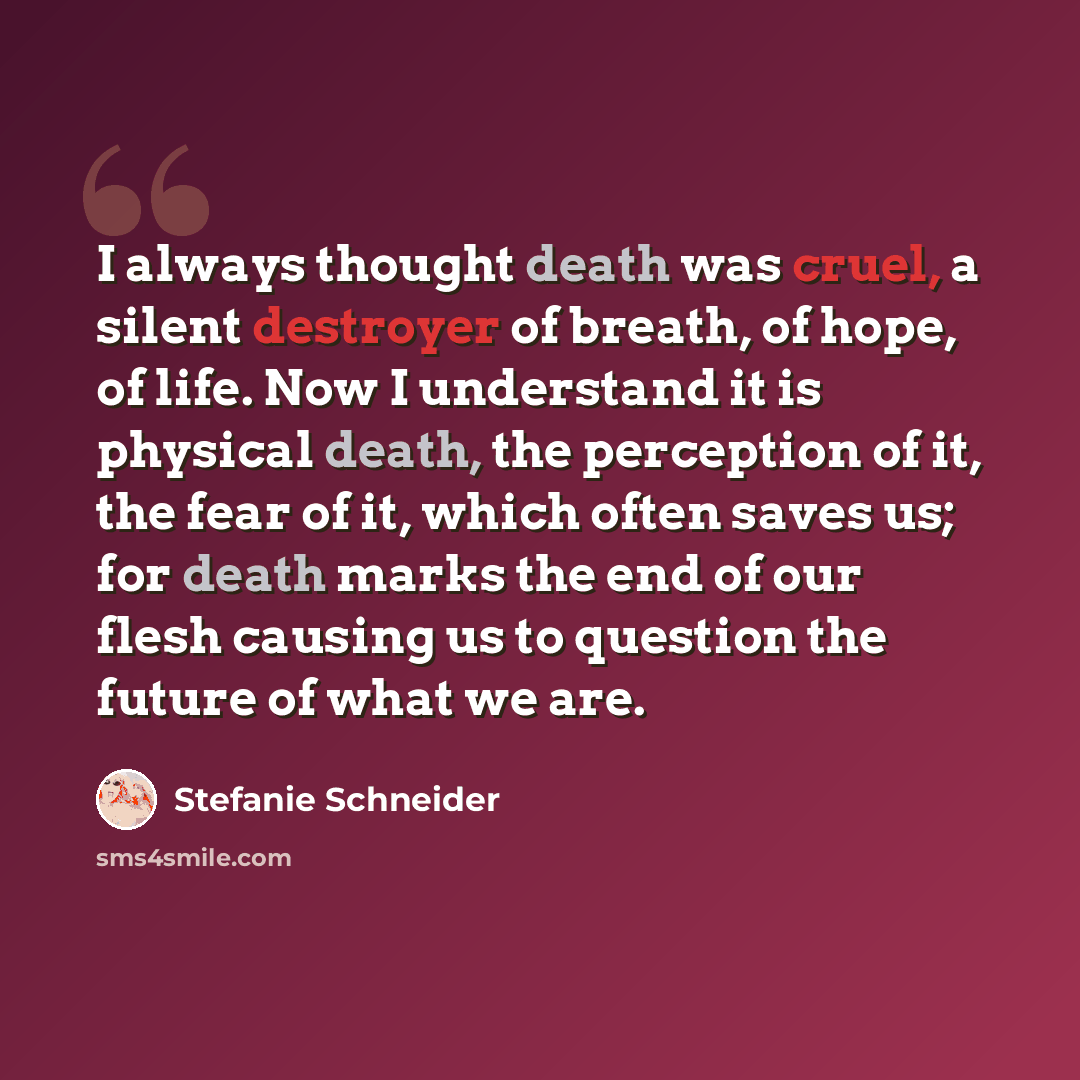“I always thought death was cruel, a silent destroyer of breath, of hope, of life. Now I understand it is physical death, the perception of it, the fear of it, which often saves us; for death marks the end of our flesh causing us to question the future of what we are.” quote by Stefanie Schneider