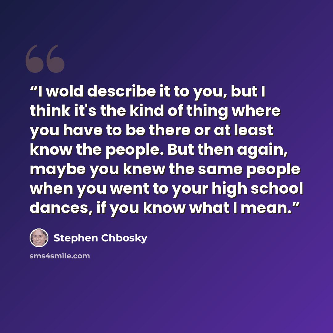 “I wold describe it to you, but I think it's the kind of thing where you have to be there or at least know the people. But then again, maybe you knew the same people when you went to your high school dances, if you know what I mean.” quote by Stephen Chbosky