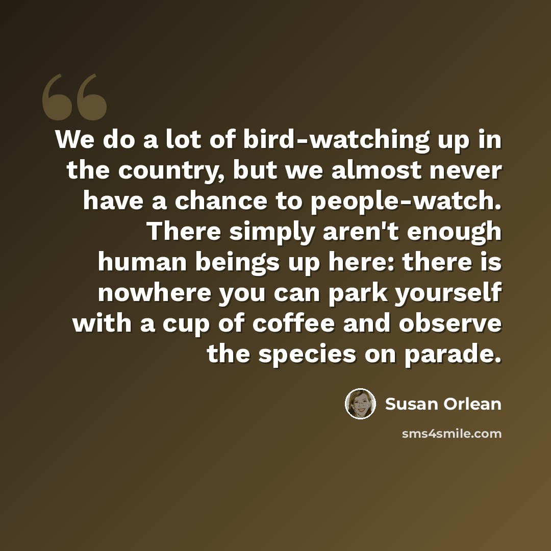 “We do a lot of bird-watching up in the country, but we almost never have a chance to people-watch. There simply aren't enough human beings up here: there is nowhere you can park yourself with a cup of coffee and observe the species on parade.” quote by Susan Orlean