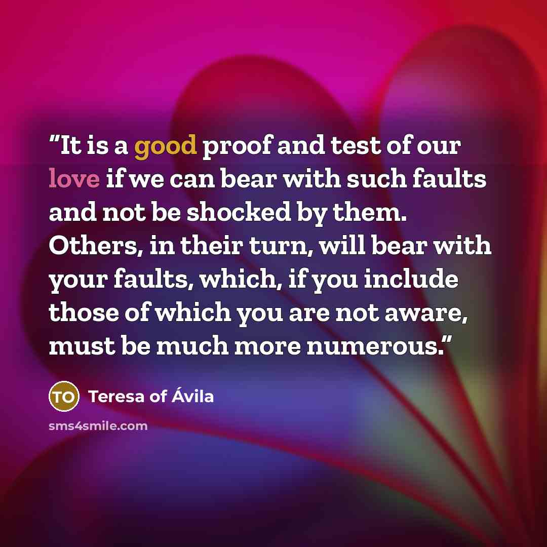 “It is a good proof and test of our love if we can bear with such faults and not be shocked by them. Others, in their turn, will bear with your faults, which, if you include those of which you are not aware, must be much more numerous.” quote by Teresa of Ávila