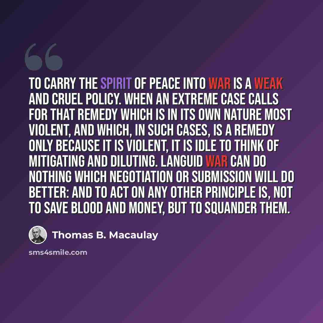 “To carry the spirit of peace into war is a weak and cruel policy. When an extreme case calls for that remedy which is in its own nature most violent, and which, in such cases, is a remedy only because it is violent, it is idle to think of mitigating and diluting. Languid war can do nothing which…” quote by Thomas B. Macaulay