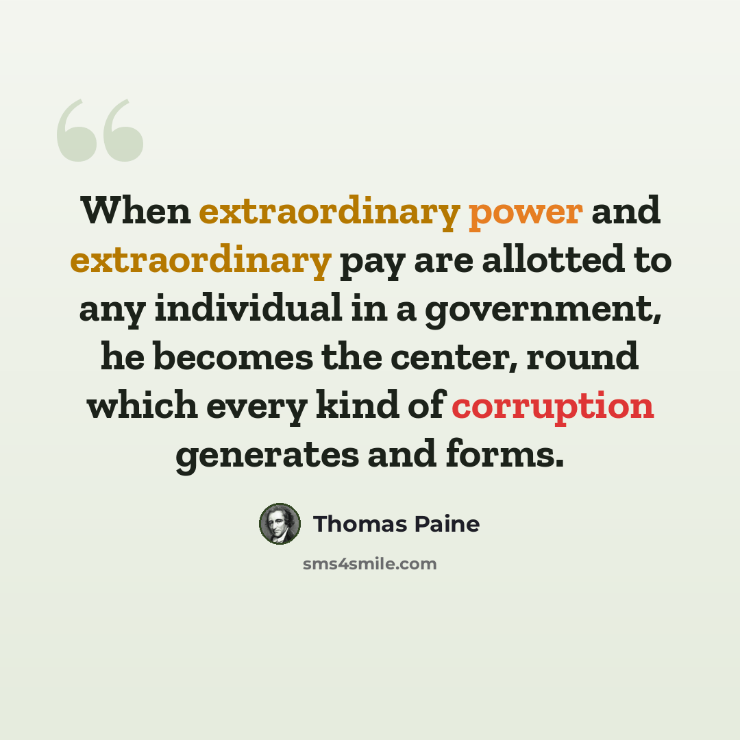 “When extraordinary power and extraordinary pay are allotted to any individual in a government, he becomes the center, round which every kind of corruption generates and forms.” quote by Thomas Paine