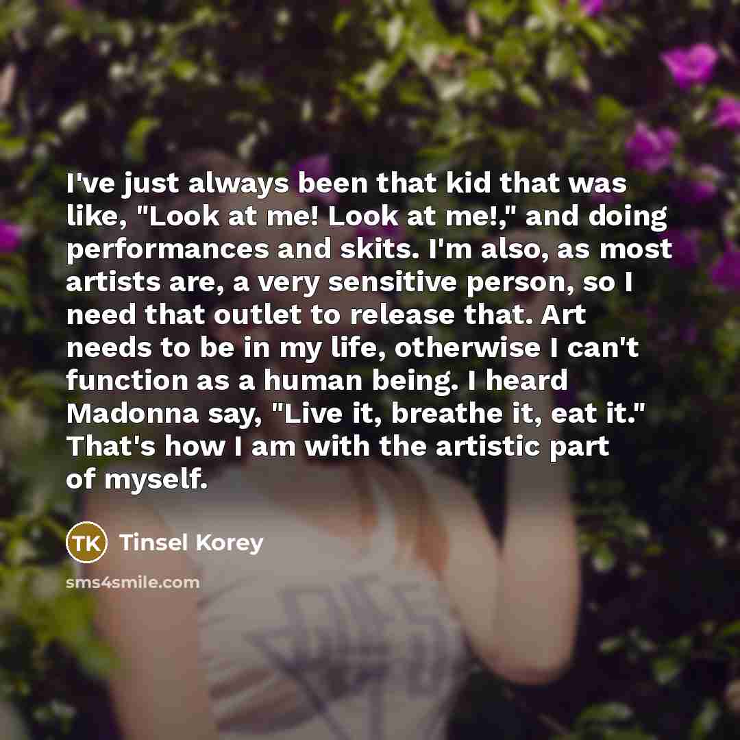 “I've just always been that kid that was like, "Look at me! Look at me!," and doing performances and skits. I'm also, as most artists are, a very sensitive person, so I need that outlet to release that. Art needs to be in my life, otherwise I can't function as a human being. I heard Madonna say…” quote by Tinsel Korey