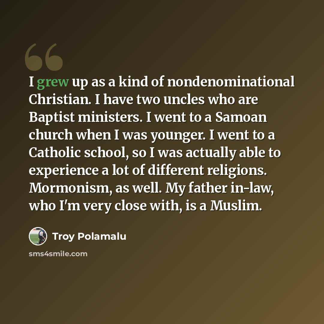 “I grew up as a kind of nondenominational Christian. I have two uncles who are Baptist ministers. I went to a Samoan church when I was younger. I went to a Catholic school, so I was actually able to experience a lot of different religions. Mormonism, as well. My father in-law, who I'm very close…” quote by Troy Polamalu