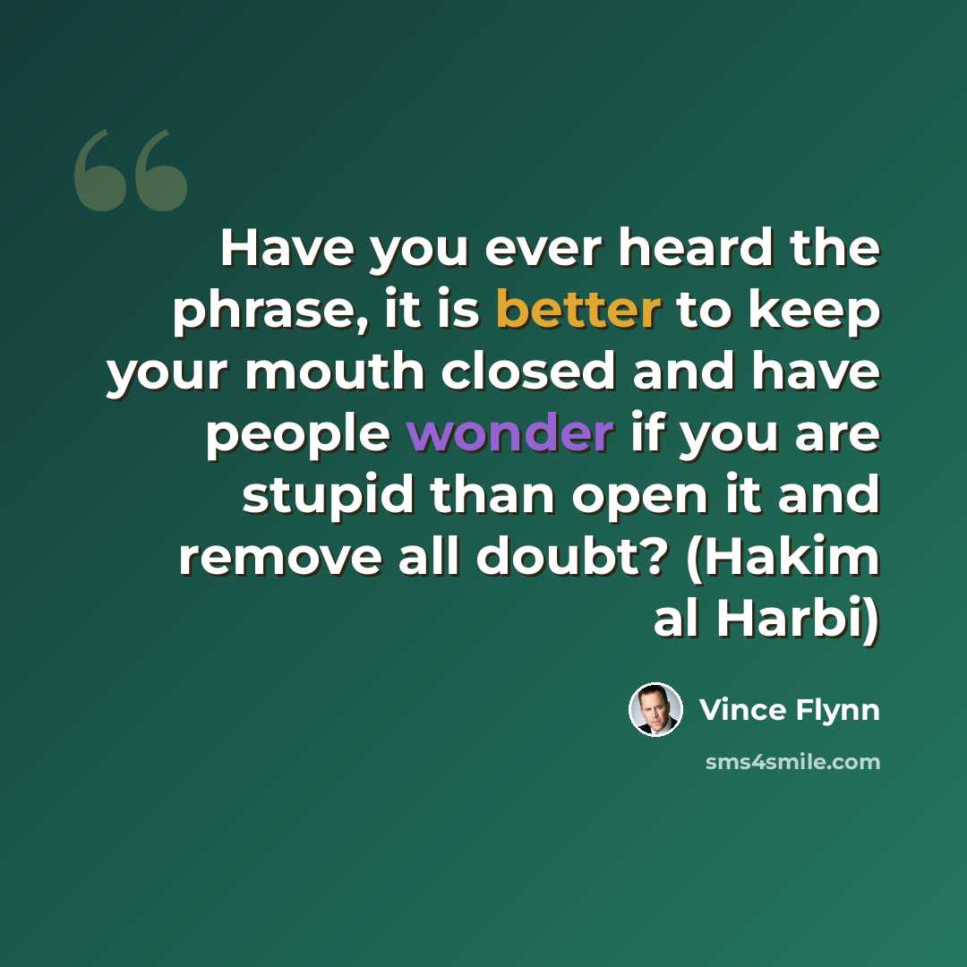 “Have you ever heard the phrase, it is better to keep your mouth closed and have people wonder if you are stupid than open it and remove all doubt? (Hakim al Harbi)” quote by Vince Flynn