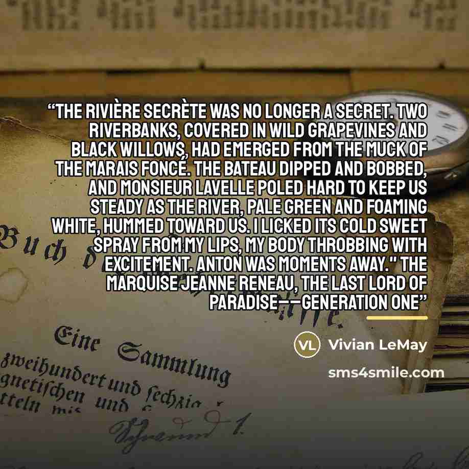 “The Rivière Secrète was no longer a secret. Two riverbanks, covered in wild grapevines and Black Willows, had emerged from the muck of the Marais Foncé. The bateau dipped and bobbed, and Monsieur Lavelle poled hard to keep us steady as the river, pale green and foaming white, hummed toward us. I…” quote by Vivian LeMay