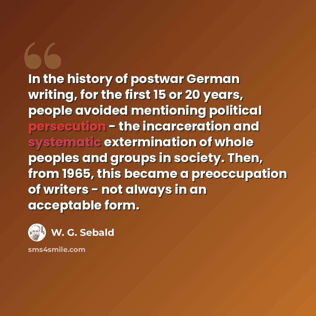 “In the history of postwar German writing, for the first 15 or 20 years, people avoided mentioning political persecution - the incarceration and systematic extermination of whole peoples and groups in society. Then, from 1965, this became a preoccupation of writers - not always in an acceptable form.” quote by W. G. Sebald