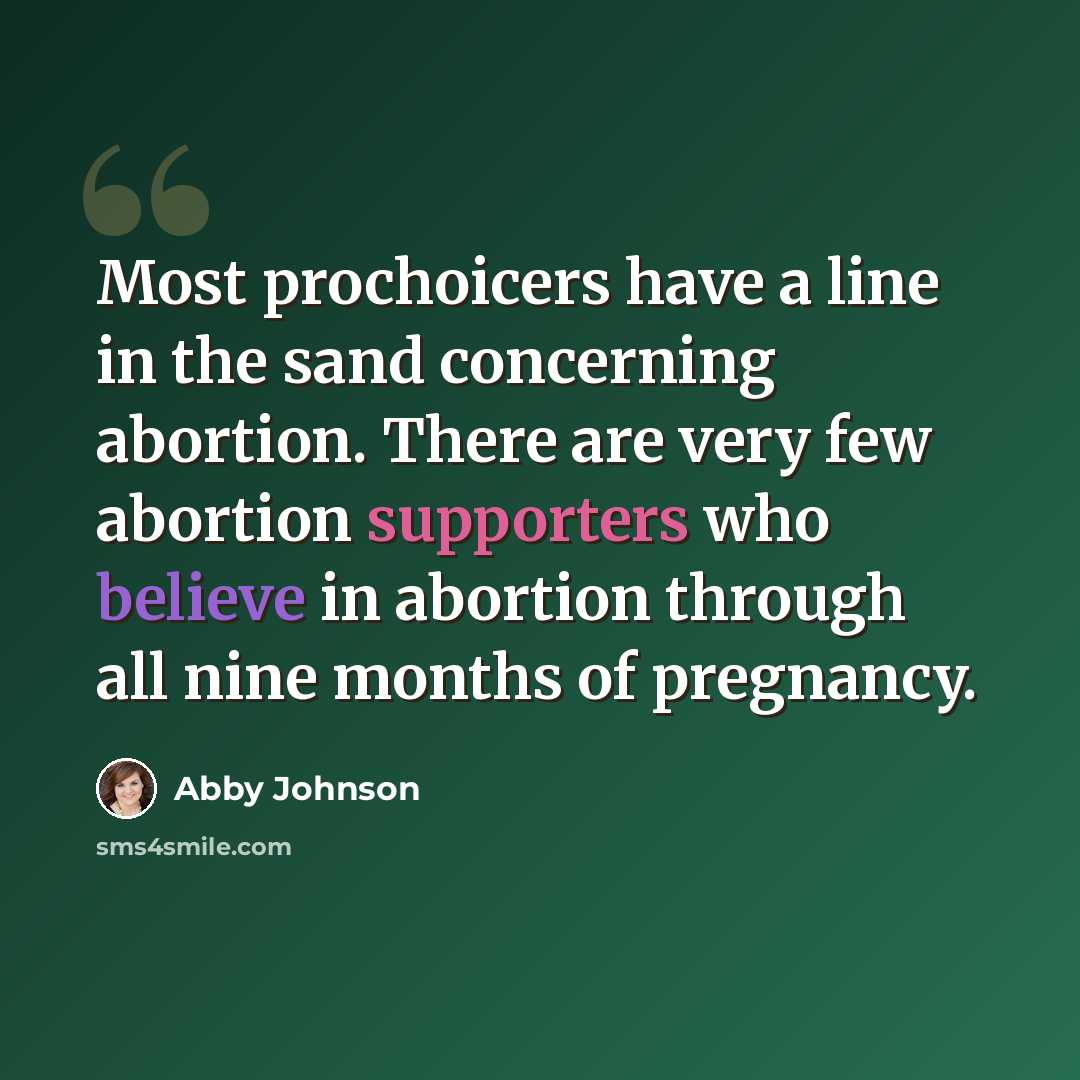 “Most prochoicers have a line in the sand concerning abortion. There are very few abortion supporters who believe in abortion through all nine months of pregnancy.” quote by Abby Johnson