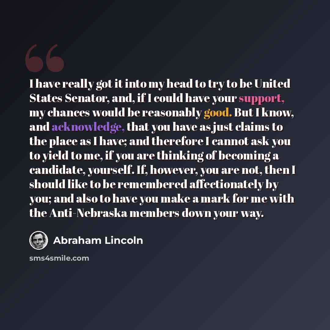 “I have really got it into my head to try to be United States Senator, and, if I could have your support, my chances would be reasonably good. But I know, and acknowledge, that you have as just claims to the place as I have; and therefore I cannot ask you to yield to me, if you are thinking of…” quote by Abraham Lincoln