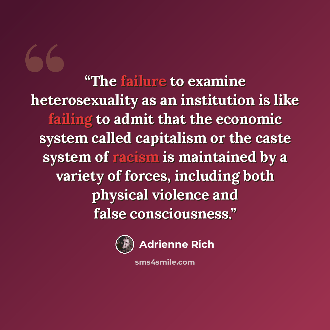 “The failure to examine heterosexuality as an institution is like failing to admit that the economic system called capitalism or the caste system of racism is maintained by a variety of forces, including both physical violence and false consciousness.” quote by Adrienne Rich