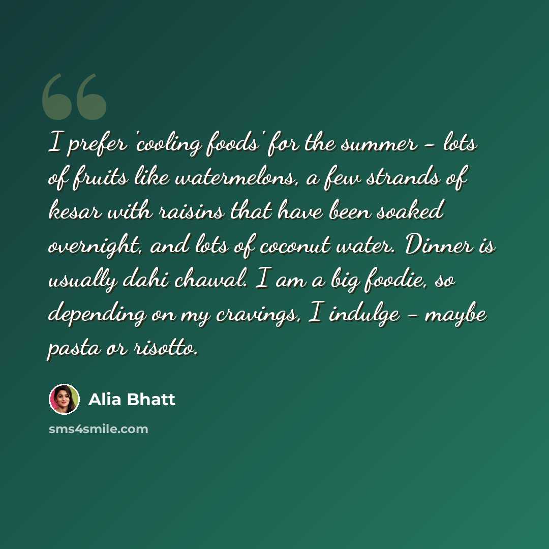 “I prefer 'cooling foods' for the summer - lots of fruits like watermelons, a few strands of kesar with raisins that have been soaked overnight, and lots of coconut water. Dinner is usually dahi chawal. I am a big foodie, so depending on my cravings, I indulge - maybe pasta or risotto.” quote by Alia Bhatt