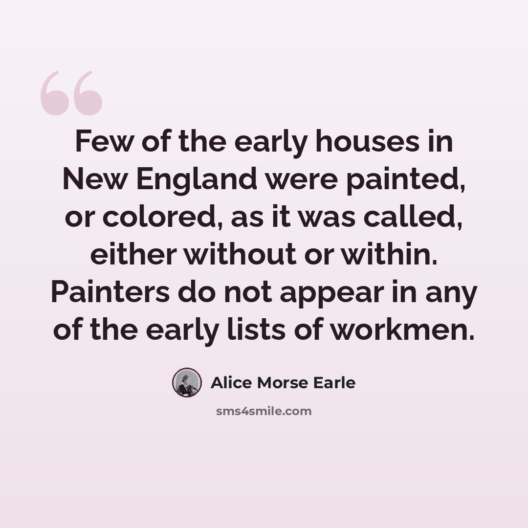 “Few of the early houses in New England were painted, or colored, as it was called, either without or within. Painters do not appear in any of the early lists of workmen.” quote by Alice Morse Earle