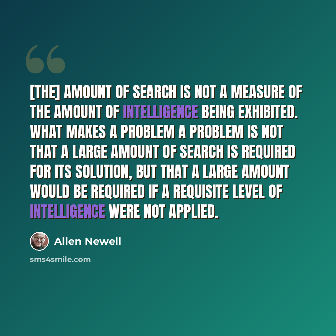 “[The] amount of search is not a measure of the amount of intelligence being exhibited. What makes a problem a problem is not that a large amount of search is required for its solution, but that a large amount would be required if a requisite level of intelligence were not applied.” quote by Allen Newell