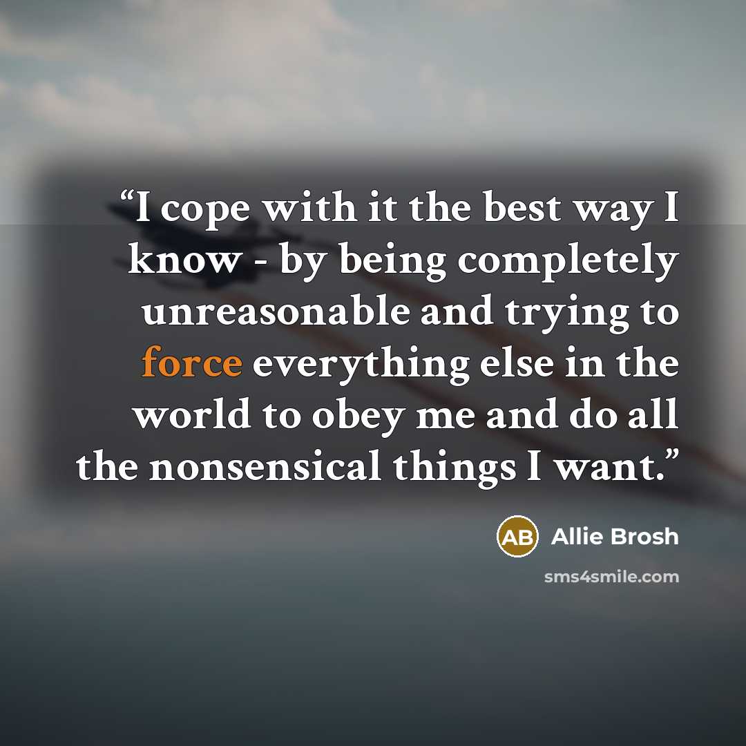 “I cope with it the best way I know - by being completely unreasonable and trying to force everything else in the world to obey me and do all the nonsensical things I want.” quote by Allie Brosh