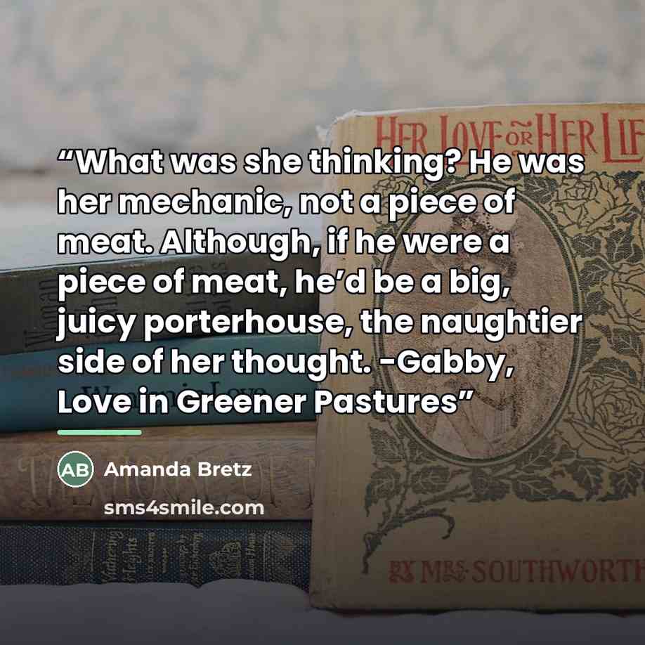 “What was she thinking? He was her mechanic, not a piece of meat. Although, if he were a piece of meat, he’d be a big, juicy porterhouse, the naughtier side of her thought. -Gabby, Love in Greener Pastures” quote by Amanda Bretz