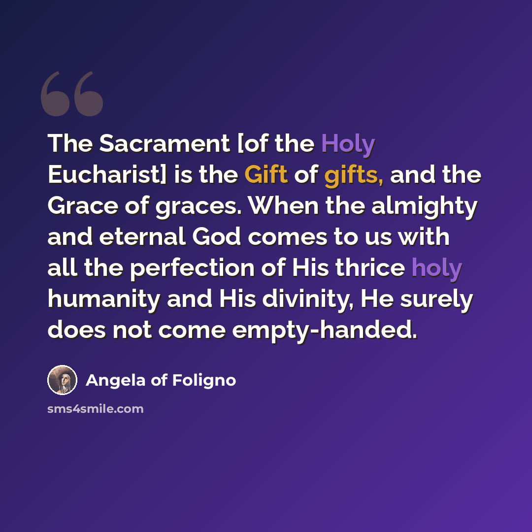 “The Sacrament [of the Holy Eucharist] is the Gift of gifts, and the Grace of graces. When the almighty and eternal God comes to us with all the perfection of His thrice holy humanity and His divinity, He surely does not come empty-handed.” quote by Angela of Foligno