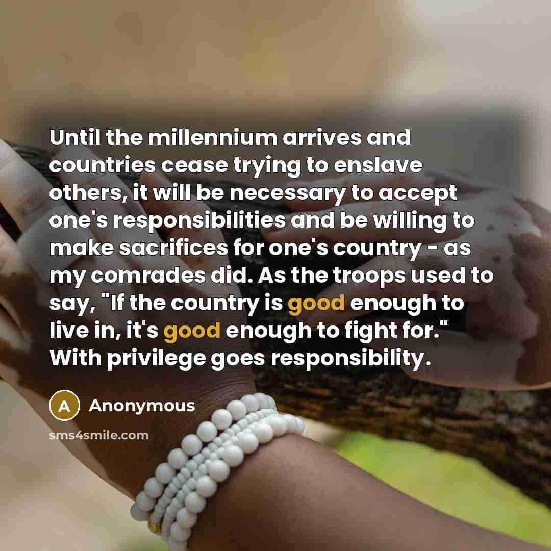 “Until the millennium arrives and countries cease trying to enslave others, it will be necessary to accept one's responsibilities and be willing to make sacrifices for one's country - as my comrades did. As the troops used to say, "If the country is good enough to live in, it's good enough to fight…” quote by Anonymous