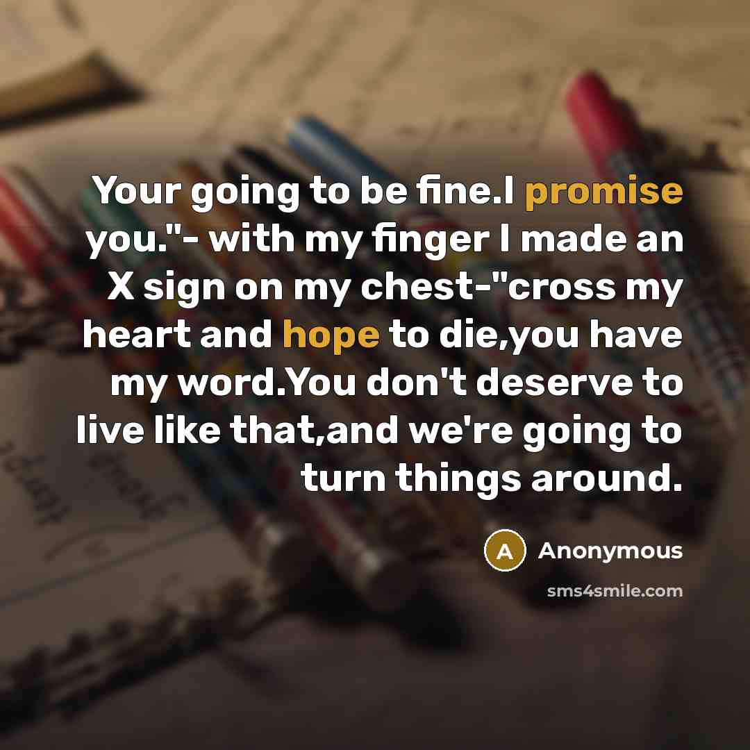 “Your going to be fine.I promise you."- with my finger I made an X sign on my chest-"cross my heart and hope to die,you have my word.You don't deserve to live like that,and we're going to turn things around.” quote by Anonymous