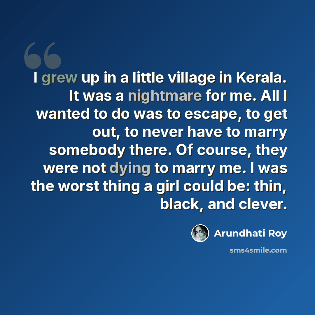 “I grew up in a little village in Kerala. It was a nightmare for me. All I wanted to do was to escape, to get out, to never have to marry somebody there. Of course, they were not dying to marry me. I was the worst thing a girl could be: thin, black, and clever.” quote by Arundhati Roy