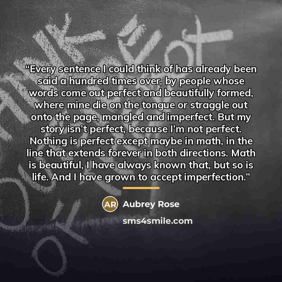 “Every sentence I could think of has already been said a hundred times over, by people whose words come out perfect and beautifully formed, where mine die on the tongue or straggle out onto the page, mangled and imperfect. But my story isn’t perfect, because I’m not perfect. Nothing is perfect…” quote by Aubrey Rose