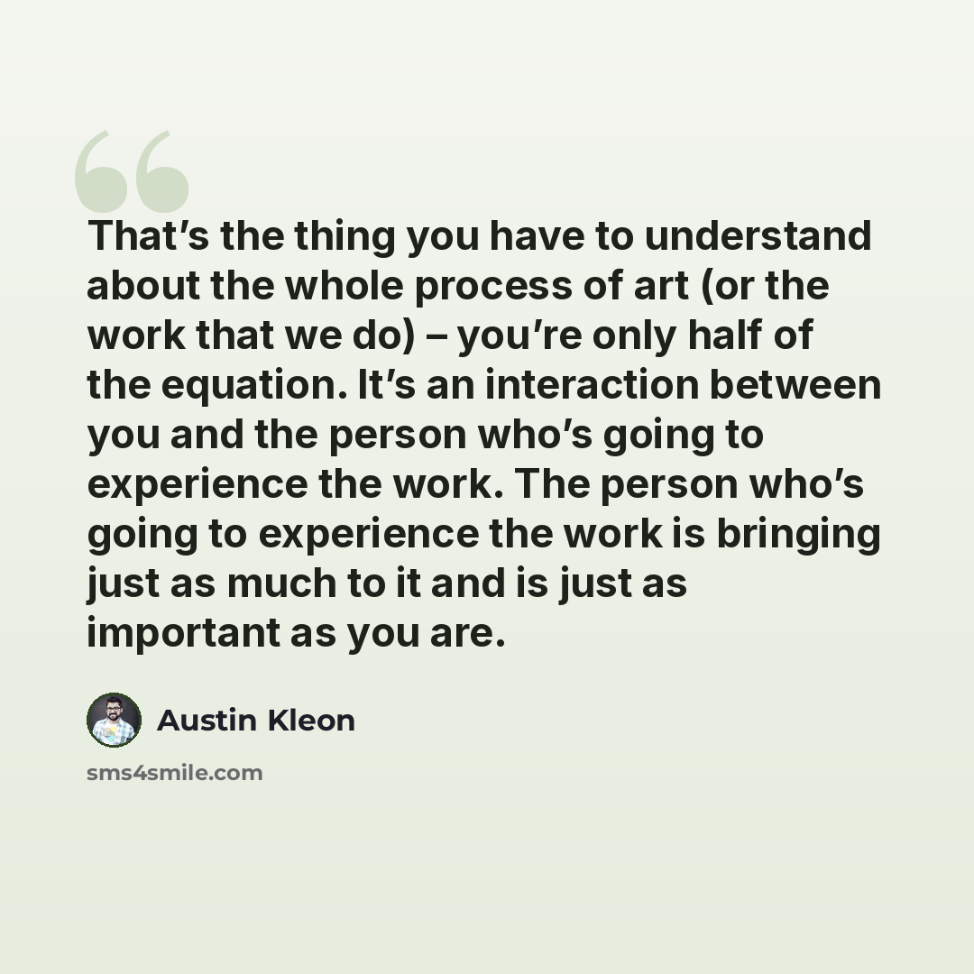 “That’s the thing you have to understand about the whole process of art (or the work that we do) – you’re only half of the equation. It’s an interaction between you and the person who’s going to experience the work. The person who’s going to experience the work is bringing just as much to it and is…” quote by Austin Kleon