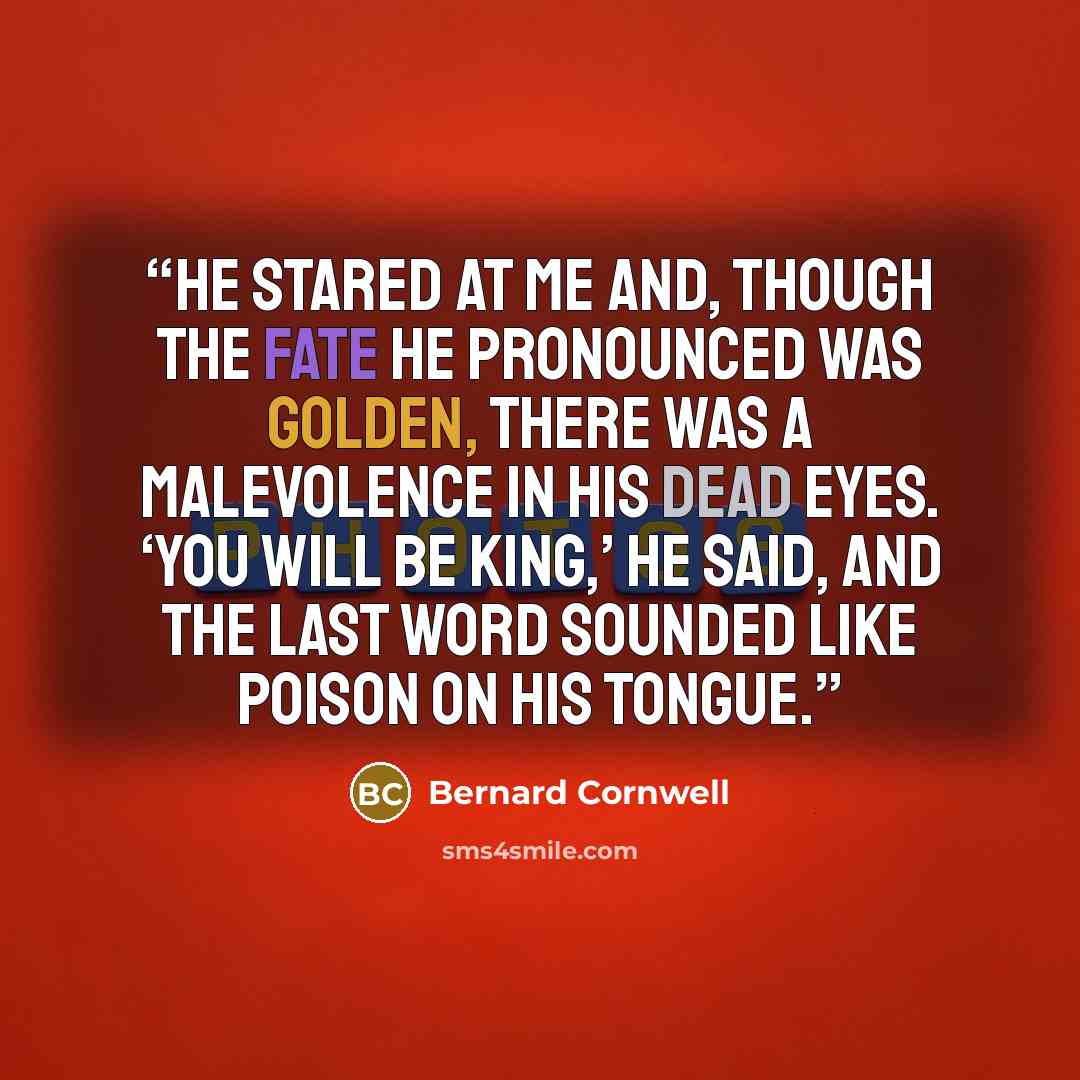 “He stared at me and, though the fate he pronounced was golden, there was a malevolence in his dead eyes. ‘You will be king,’ he said, and the last word sounded like poison on his tongue.” quote by Bernard Cornwell