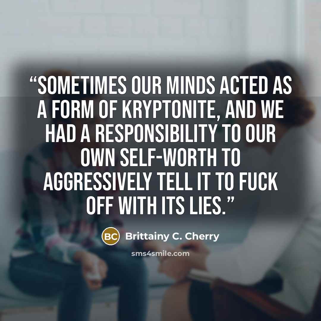 “Sometimes our minds acted as a form of kryptonite, and we had a responsibility to our own self-worth to aggressively tell it to fuck off with its lies.” quote by Brittainy C. Cherry
