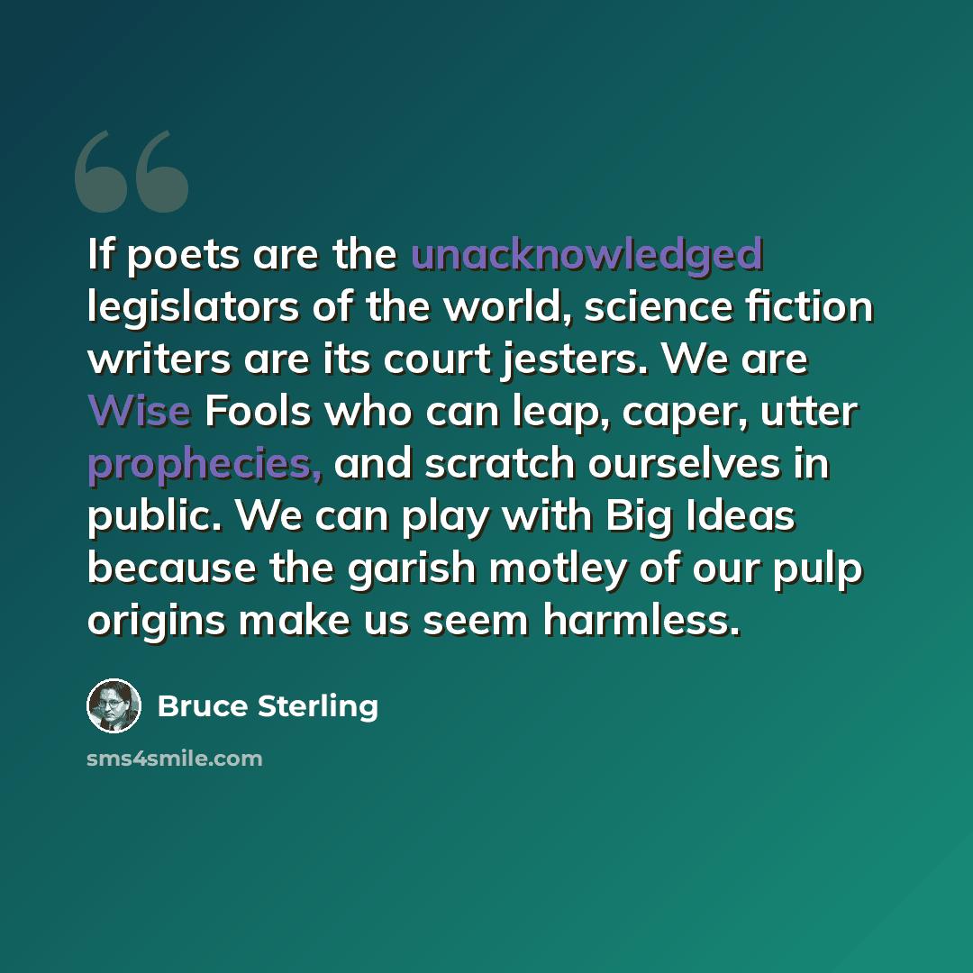 “If poets are the unacknowledged legislators of the world, science fiction writers are its court jesters. We are Wise Fools who can leap, caper, utter prophecies, and scratch ourselves in public. We can play with Big Ideas because the garish motley of our pulp origins make us seem harmless.” quote by Bruce Sterling