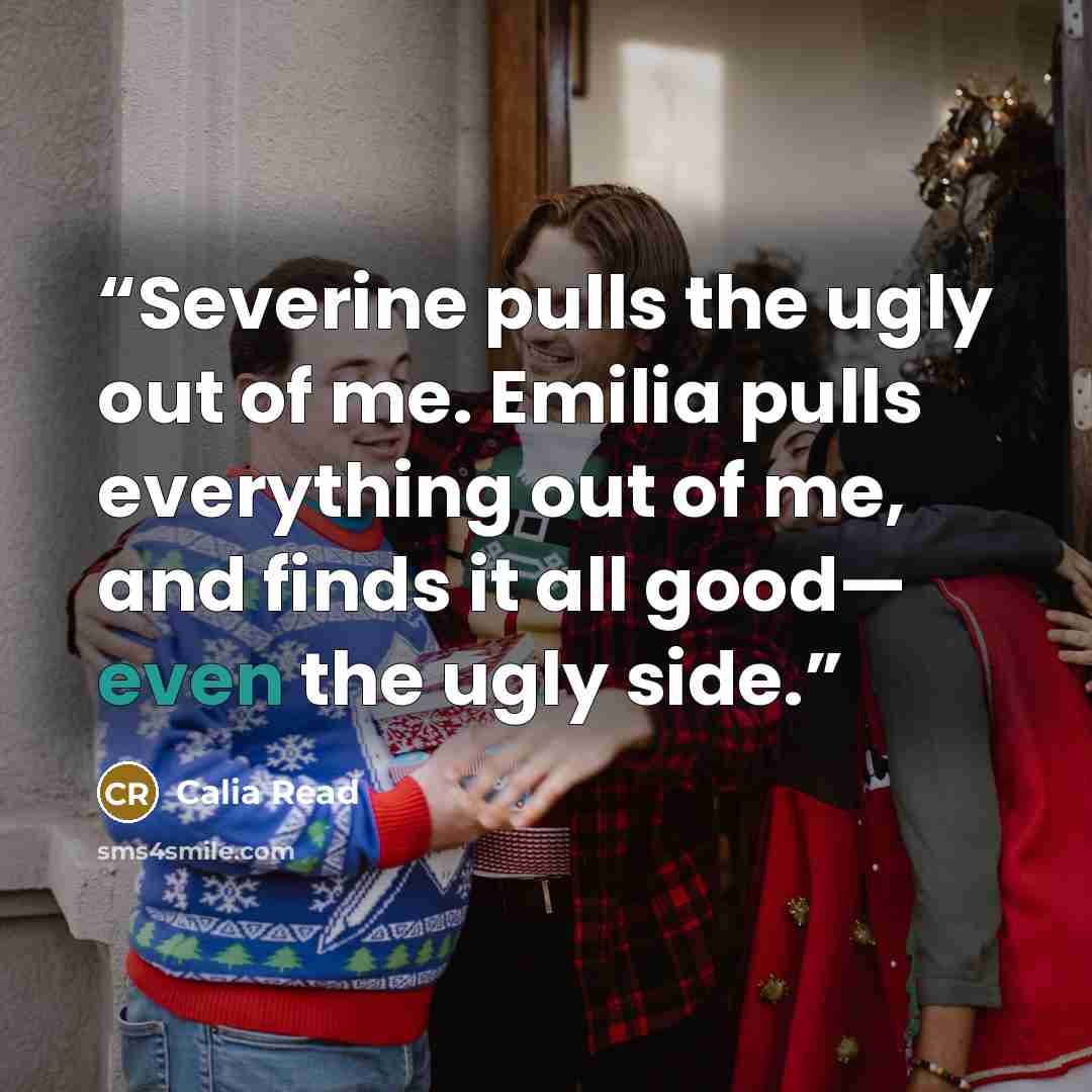 “Severine pulls the ugly out of me. Emilia pulls everything out of me, and finds it all good— even the ugly side.” quote by Calia Read