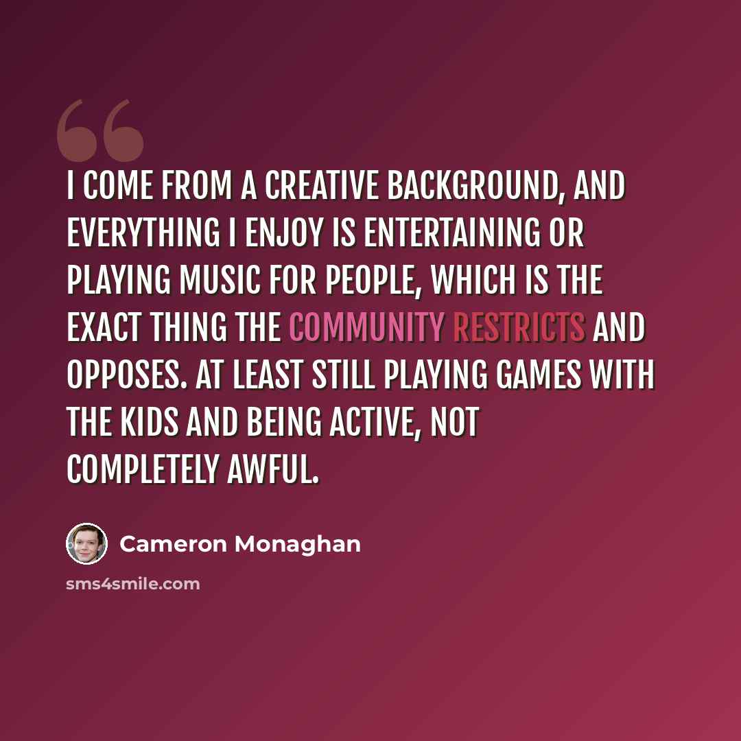 “I come from a creative background, and everything I enjoy is entertaining or playing music for people, which is the exact thing the Community restricts and opposes. At least still playing games with the kids and being active, not completely awful.” quote by Cameron Monaghan