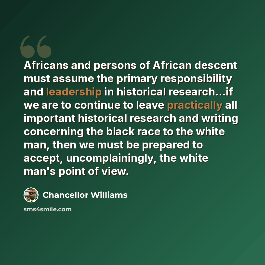 “Africans and persons of African descent must assume the primary responsibility and leadership in historical research…if we are to continue to leave practically all important historical research and writing concerning the black race to the white man, then we must be prepared to accept…” quote by Chancellor Williams