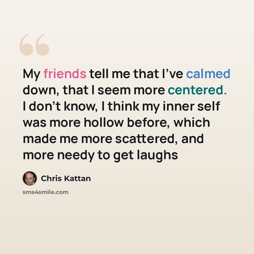 “My friends tell me that I've calmed down, that I seem more centered. I don't know, I think my inner self was more hollow before, which made me more scattered, and more needy to get laughs” quote by Chris Kattan