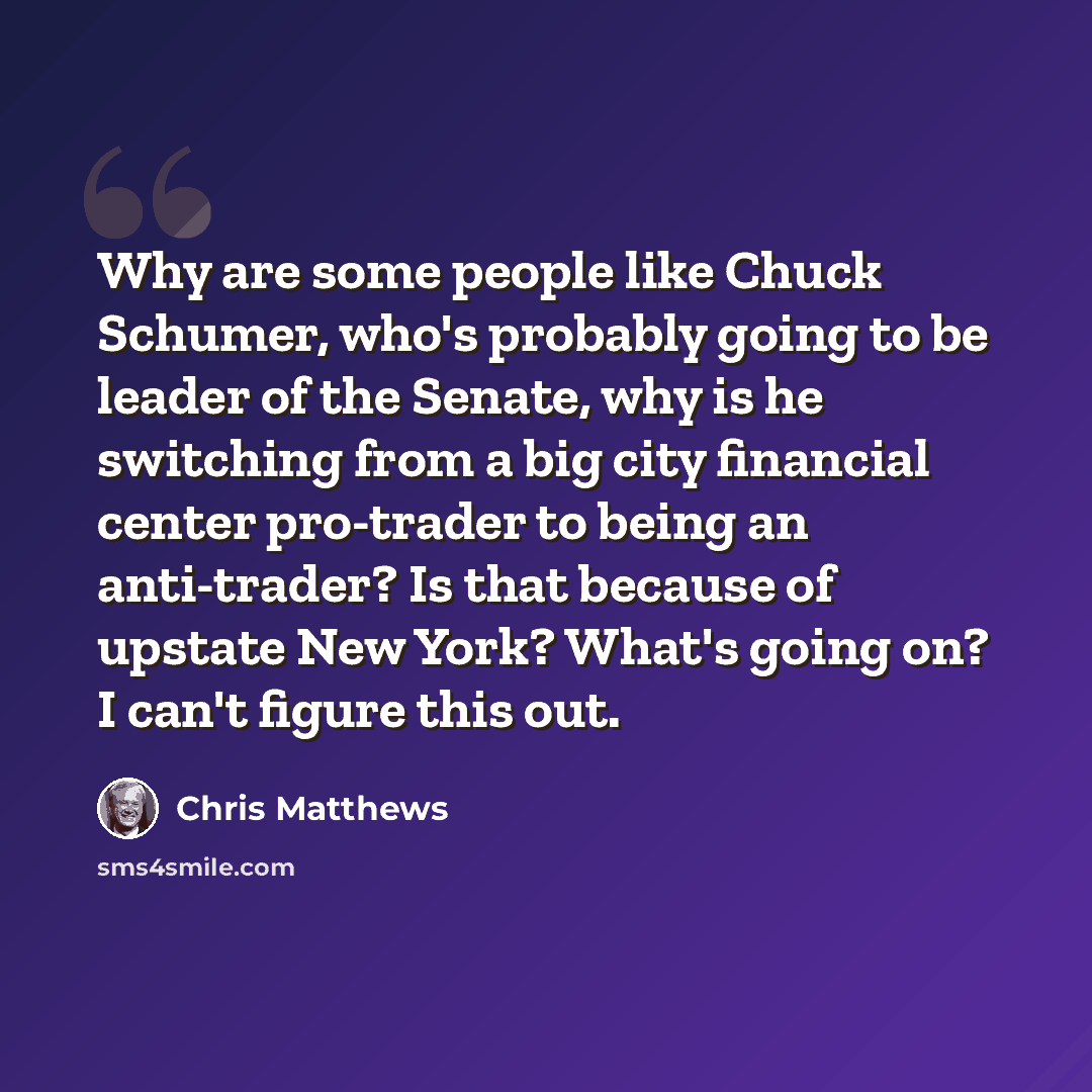“Why are some people like Chuck Schumer, who's probably going to be leader of the Senate, why is he switching from a big city financial center pro-trader to being an anti-trader? Is that because of upstate New York? What's going on? I can't figure this out.” quote by Chris Matthews