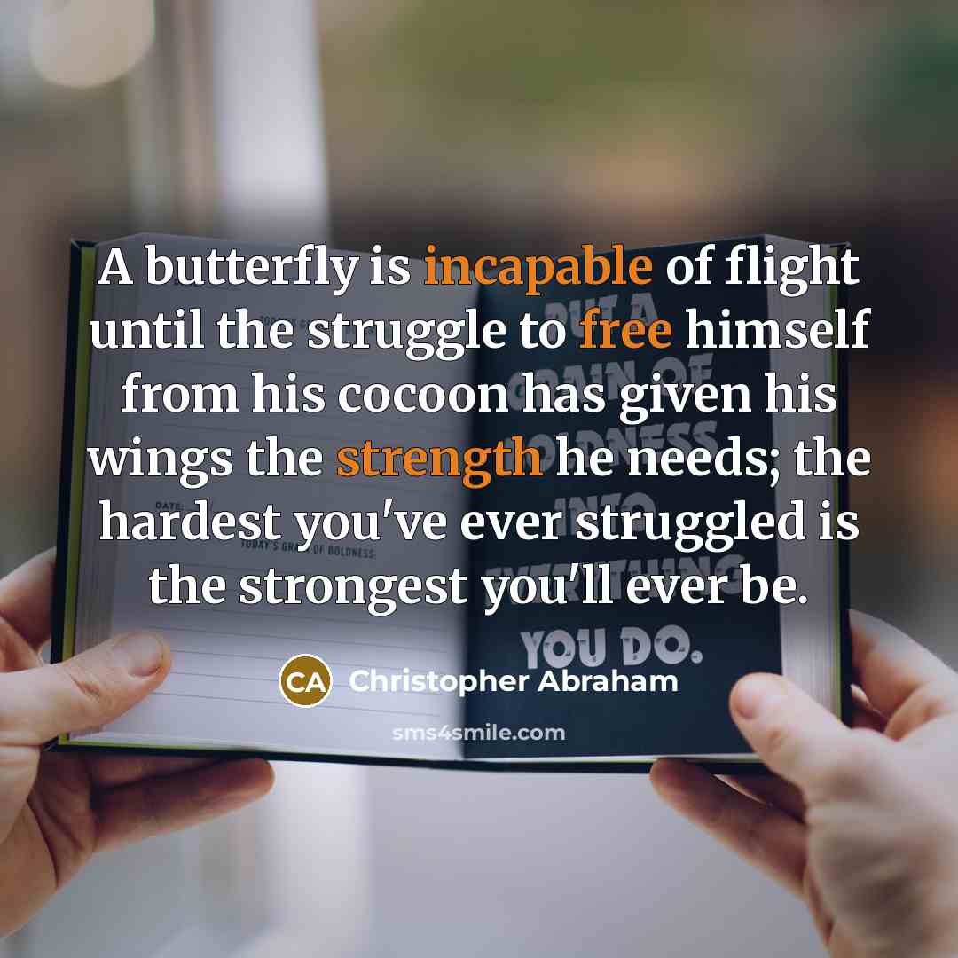 “A butterfly is incapable of flight until the struggle to free himself from his cocoon has given his wings the strength he needs; the hardest you've ever struggled is the strongest you'll ever be.” quote by Christopher Abraham