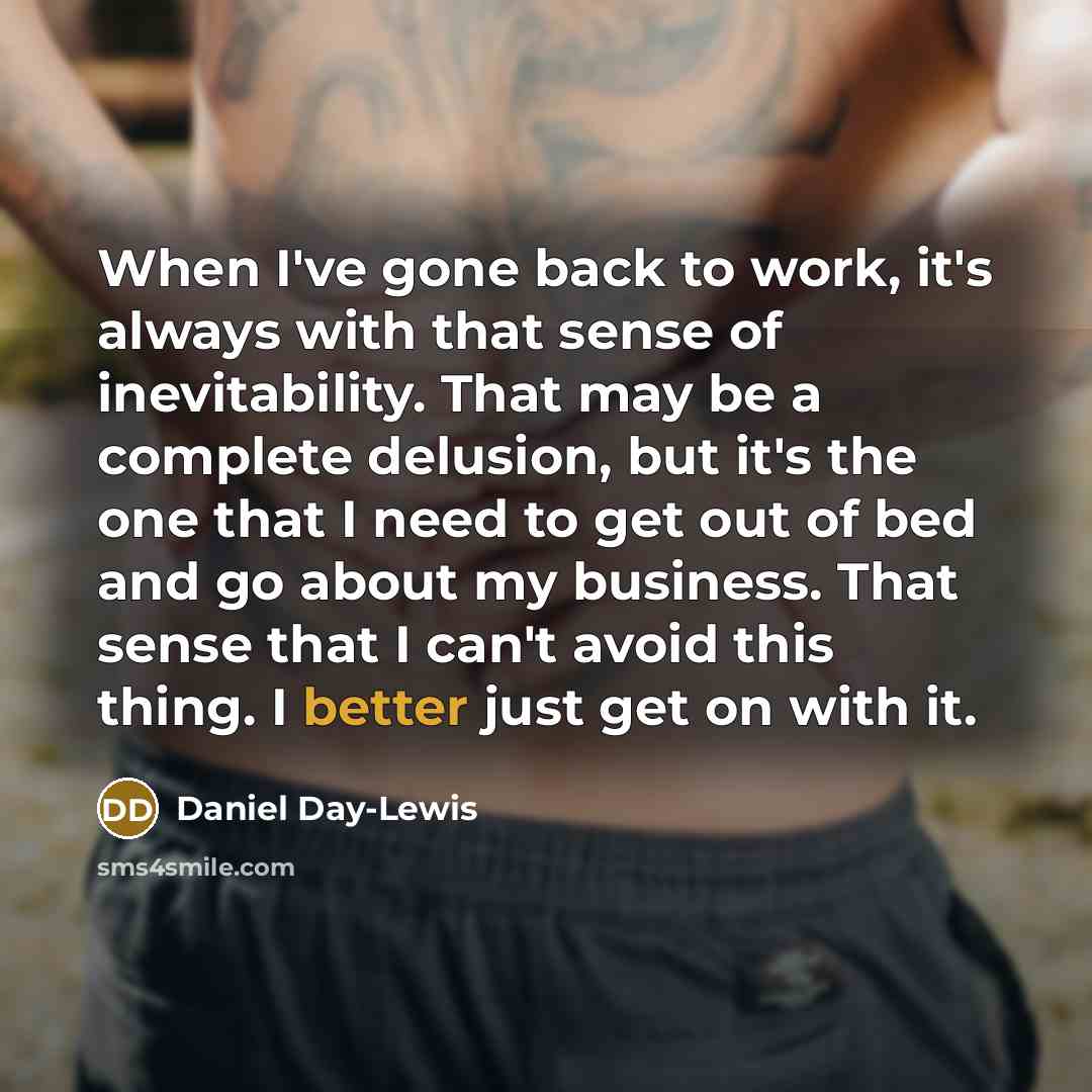 “When I've gone back to work, it's always with that sense of inevitability. That may be a complete delusion, but it's the one that I need to get out of bed and go about my business. That sense that I can't avoid this thing. I better just get on with it.” quote by Daniel Day-Lewis