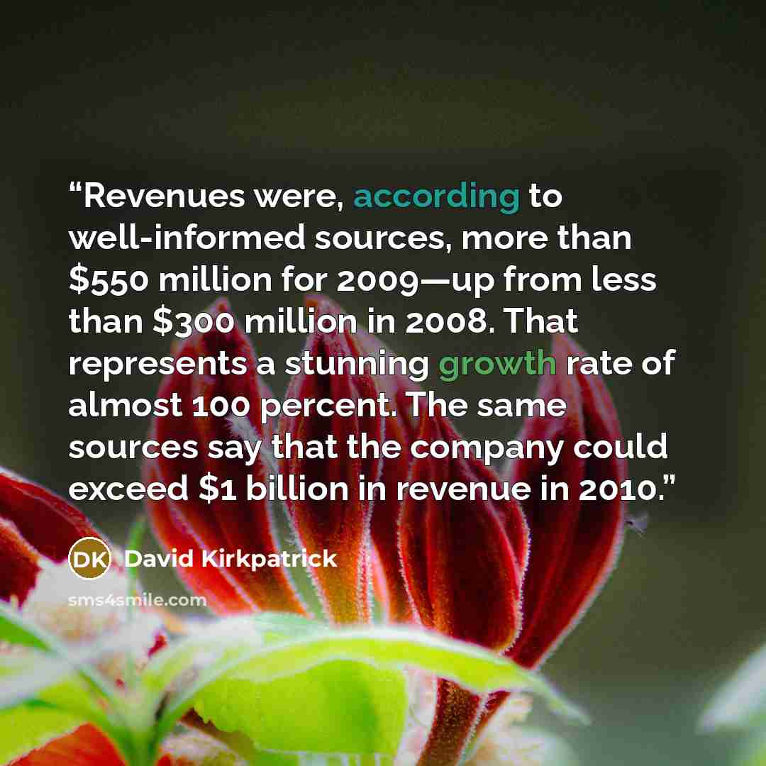 “Revenues were, according to well-informed sources, more than $550 million for 2009—up from less than $300 million in 2008. That represents a stunning growth rate of almost 100 percent. The same sources say that the company could exceed $1 billion in revenue in 2010.” quote by David Kirkpatrick
