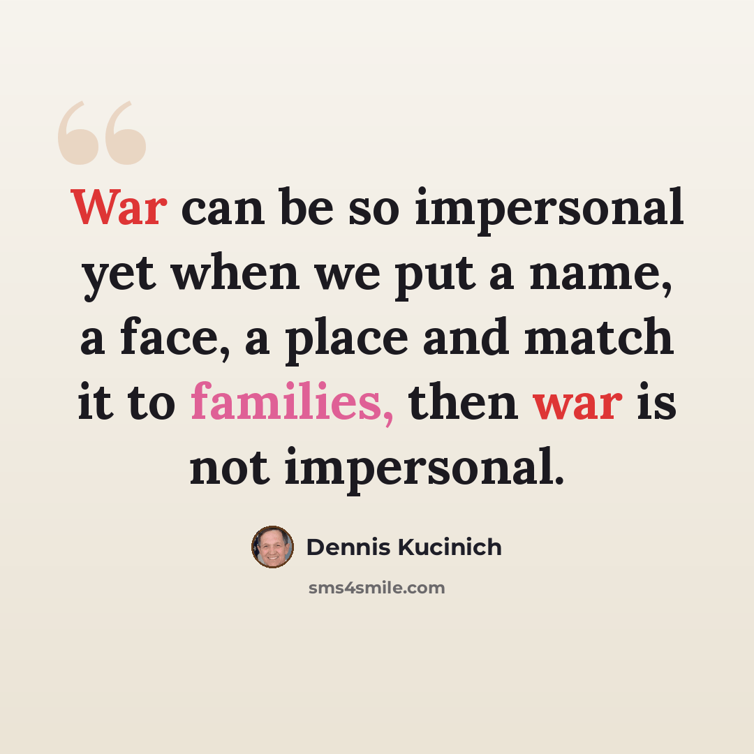 “War can be so impersonal yet when we put a name, a face, a place and match it to families, then war is not impersonal.” quote by Dennis Kucinich
